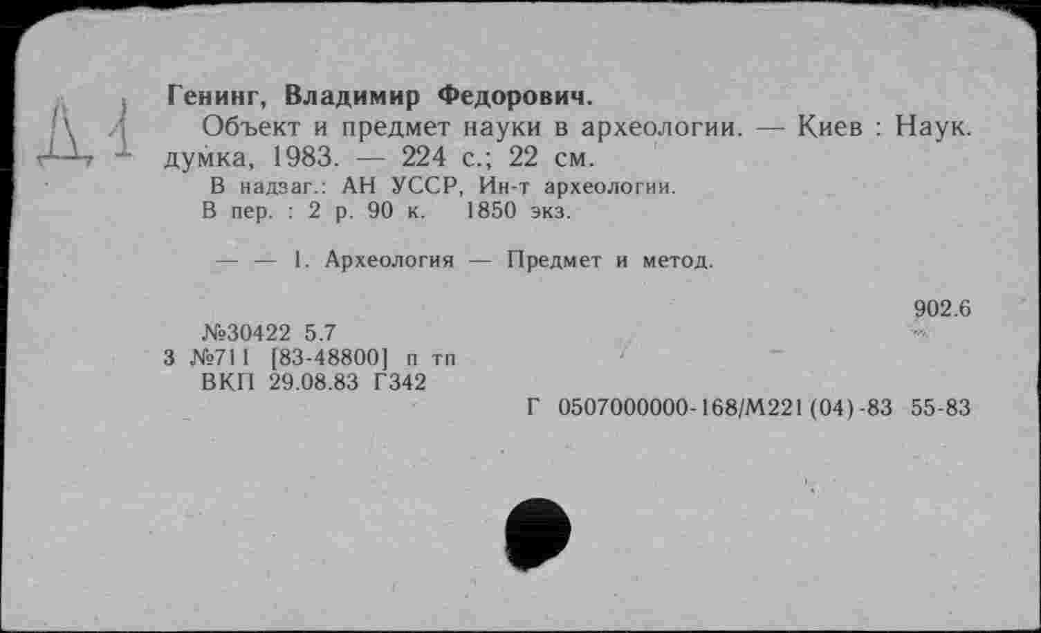 ﻿Генинг, Владимир Федорович.
Объект и предмет науки в археологии. — Киев : Наук, думка, 1983. — 224 с.; 22 см.
В надзаг.: АН УССР, Ин-т археологии.
В пер. : 2 р. 90 к. 1850 экз.
— — 1. Археология — Предмет и метод.
№30422 5.7
3 №711 [83-48800] п тп ВКП 29.08.83 Г342
902.6
Г 0507000000-168/М221 (04)-83 55-83